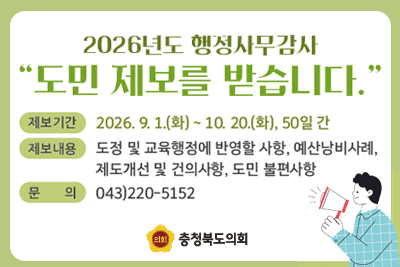 2026년도 행정사무감사
도민 제보를 받습니다.
제보기간 : 2026.9.1.(화)~10.20.(화), 50일 간
체보내용 : 도정 및 교육행정에 반영할 사항, 예산낭비사례, 제도개선 및 건의사항, 도민 불편사항
문의 : 043)220-5152
