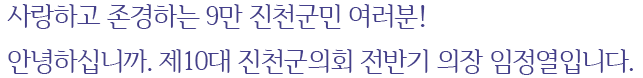 사랑하고 존경하는 9만 진천군민 여러분! 안녕하십니까. 제10대 진천군의회 전반기 의장 임정열입니다.
